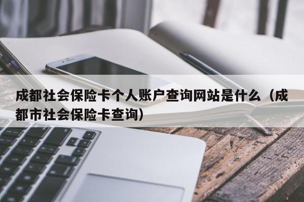 成都社会保险卡个人账户查询网站是什么（成都市社会保险卡查询）