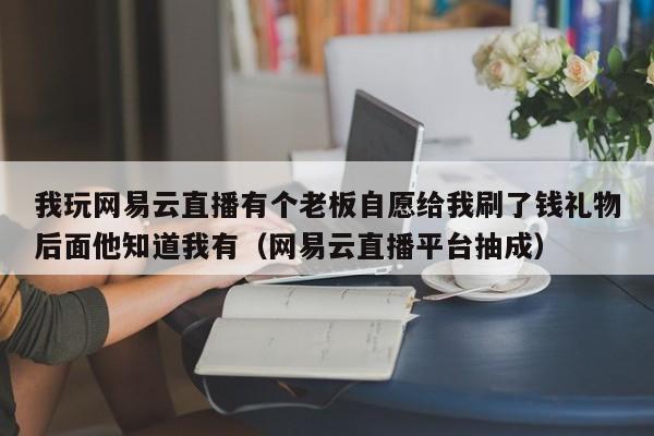我玩网易云直播有个老板自愿给我刷了钱礼物后面他知道我有（网易云直播平台抽成）