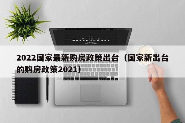 2022国家最新购房政策出台（国家新出台的购房政策2021）