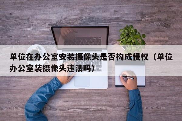 单位在办公室安装摄像头是否构成侵权（单位办公室装摄像头违法吗）