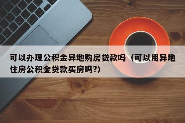 可以办理公积金异地购房贷款吗（可以用异地住房公积金贷款买房吗?）