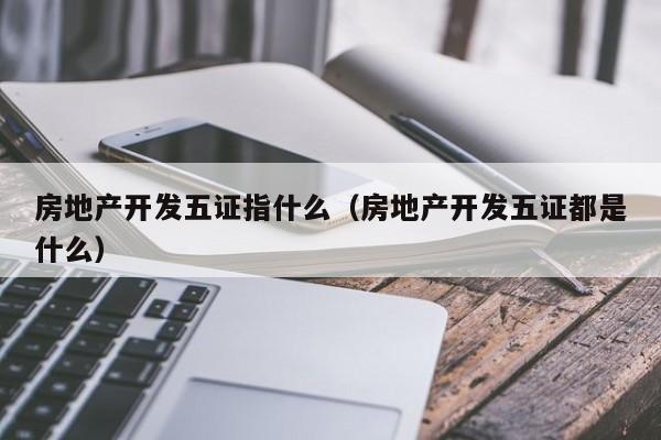 房地产开发五证指什么（房地产开发五证都是什么）