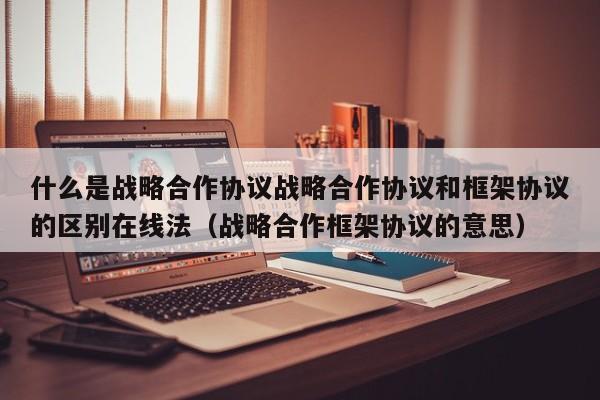 什么是战略合作协议战略合作协议和框架协议的区别在线法（战略合作框架协议的意思）