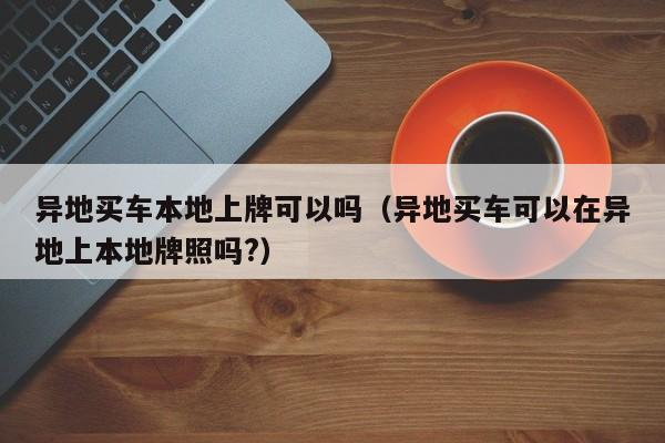 异地买车本地上牌可以吗（异地买车可以在异地上本地牌照吗?）