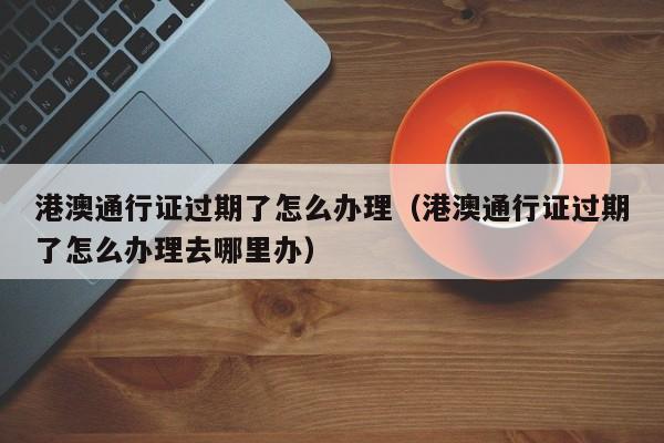 港澳通行证过期了怎么办理（港澳通行证过期了怎么办理去哪里办）