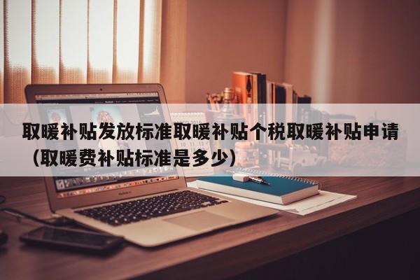 取暖补贴发放标准取暖补贴个税取暖补贴申请（取暖费补贴标准是多少）