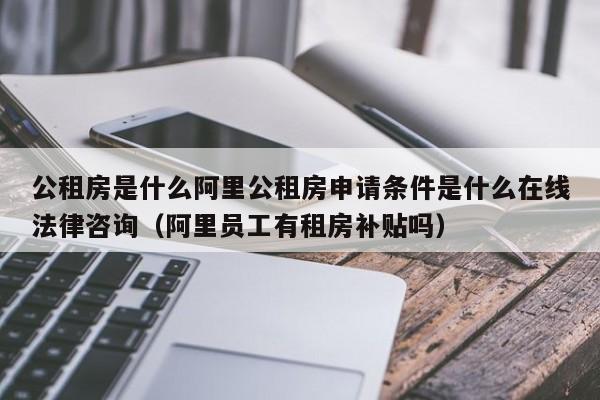 公租房是什么阿里公租房申请条件是什么在线法律咨询（阿里员工有租房补贴吗）