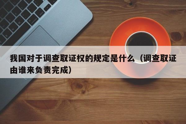 我国对于调查取证权的规定是什么（调查取证由谁来负责完成）