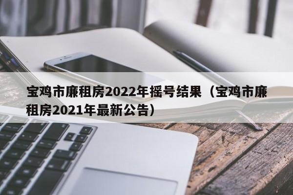 宝鸡市廉租房2022年摇号结果（宝鸡市廉租房2021年最新公告）