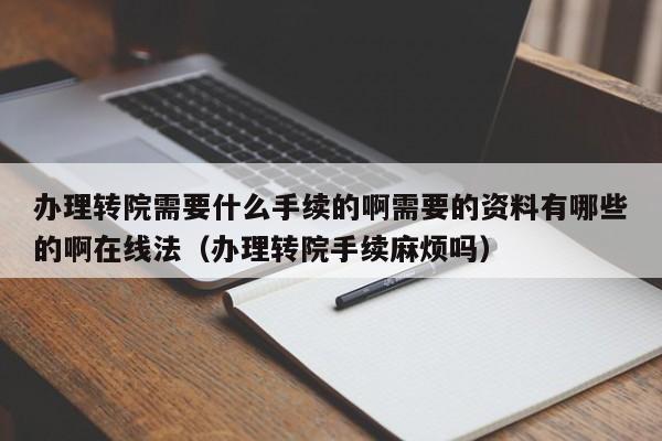 办理转院需要什么手续的啊需要的资料有哪些的啊在线法（办理转院手续麻烦吗）